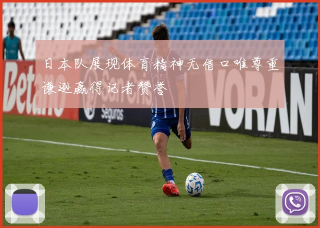 日本队展现体育精神无借口唯尊重谦逊赢得记者赞誉