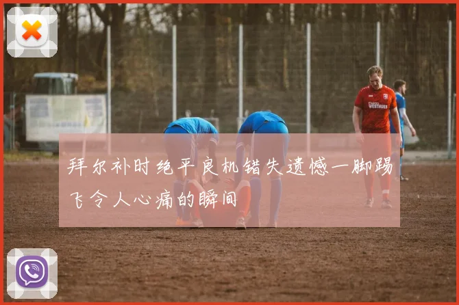 拜尔补时绝平良机错失遗憾一脚踢飞令人心痛的瞬间