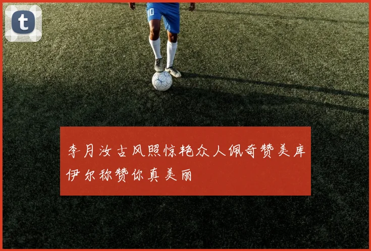 李月汝古风照惊艳众人佩奇赞美库伊尔称赞你真美丽