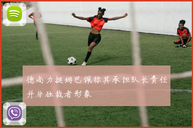 德尚力挺姆巴佩称其承担队长责任并非独裁者形象