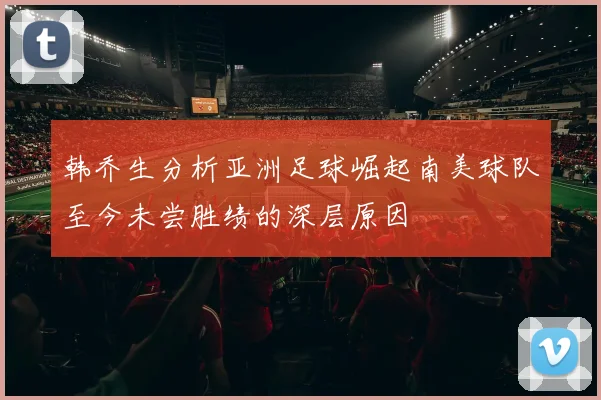 韩乔生分析亚洲足球崛起南美球队至今未尝胜绩的深层原因