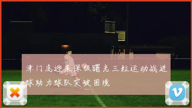 津门虎迎来保级曙光三粒运动战进球助力球队突破困境