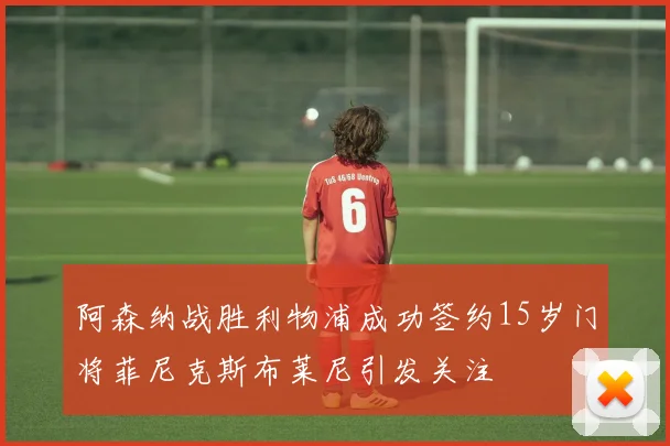 阿森纳战胜利物浦成功签约15岁门将菲尼克斯布莱尼引发关注