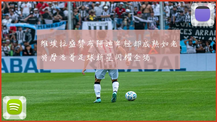 维埃拉盛赞布阿迪年轻却成熟如老将摩洛哥足球新星闪耀全场