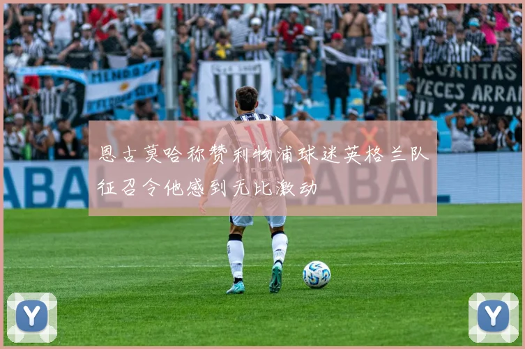恩古莫哈称赞利物浦球迷英格兰队征召令他感到无比激动