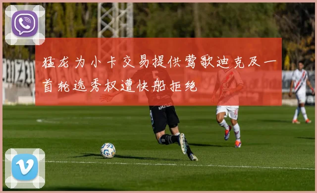猛龙为小卡交易提供莺歌迪克及一首轮选秀权遭快船拒绝