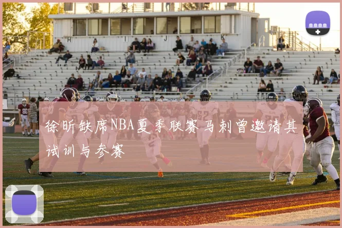 徐昕缺席NBA夏季联赛马刺曾邀请其试训与参赛