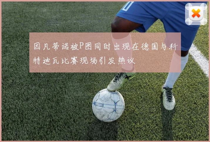 因凡蒂诺被P图同时出现在德国与科特迪瓦比赛现场引发热议