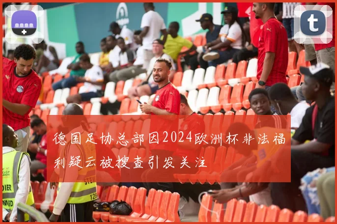德国足协总部因2024欧洲杯非法福利疑云被搜查引发关注