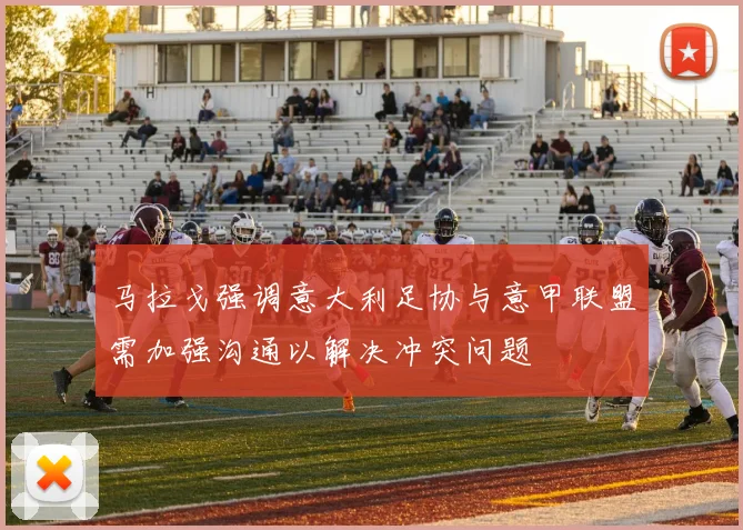 马拉戈强调意大利足协与意甲联盟需加强沟通以解决冲突问题